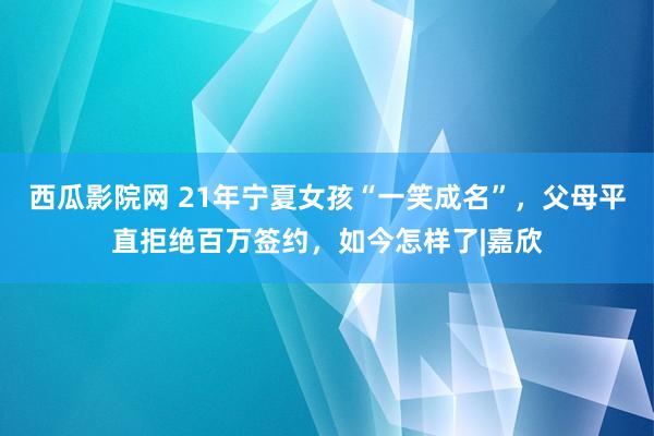 西瓜影院网 21年宁夏女孩“一笑成名”，父母平直拒绝百万签约，如今怎样了|嘉欣