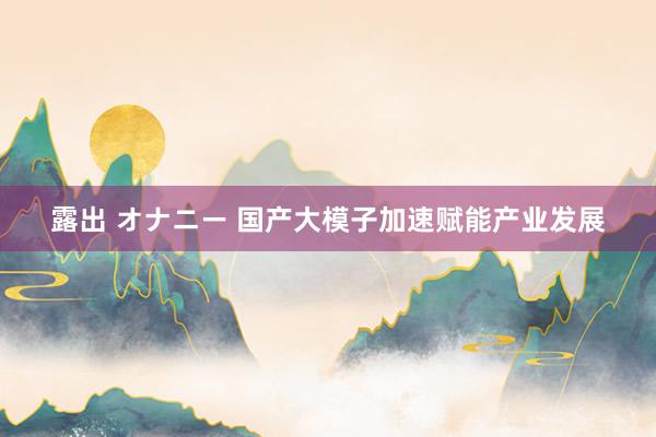 露出 オナニー 国产大模子加速赋能产业发展