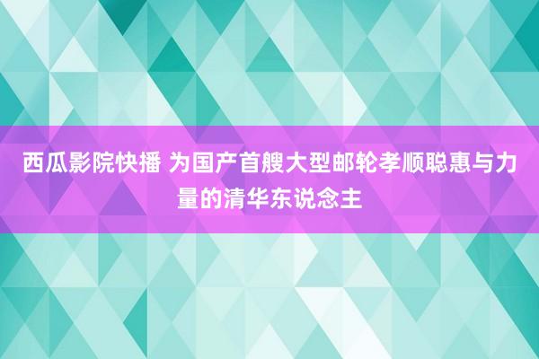 西瓜影院快播 为国产首艘大型邮轮孝顺聪惠与力量的清华东说念主