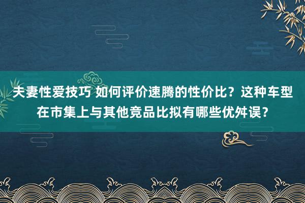 夫妻性爱技巧 如何评价速腾的性价比？这种车型在市集上与其他竞品比拟有哪些优舛误？