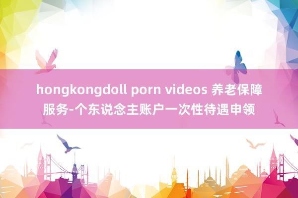 hongkongdoll porn videos 养老保障服务-个东说念主账户一次性待遇申领