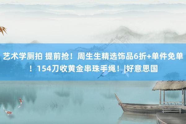 艺术学厕拍 提前抢！周生生精选饰品6折+单件免单！154刀收黄金串珠手绳！|好意思国