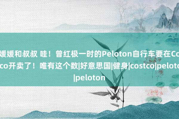 媛媛和叔叔 哇！曾红极一时的Peloton自行车要在Costco开卖了！唯有这个数|好意思国|健身|costco|peloton