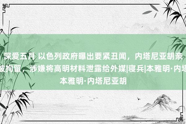 深爱五月 以色列政府曝出要紧丑闻，内塔尼亚胡亲密助手被拘留，涉嫌将高明材料泄露给外媒|寝兵|本雅明·内塔尼亚胡