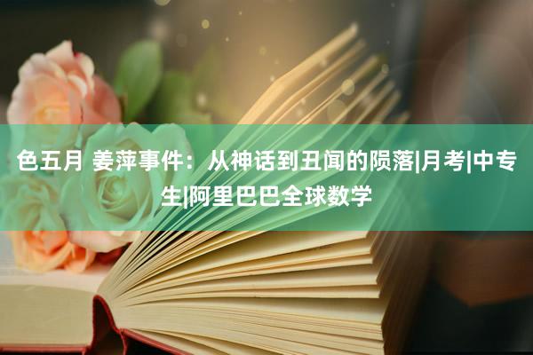 色五月 姜萍事件：从神话到丑闻的陨落|月考|中专生|阿里巴巴全球数学