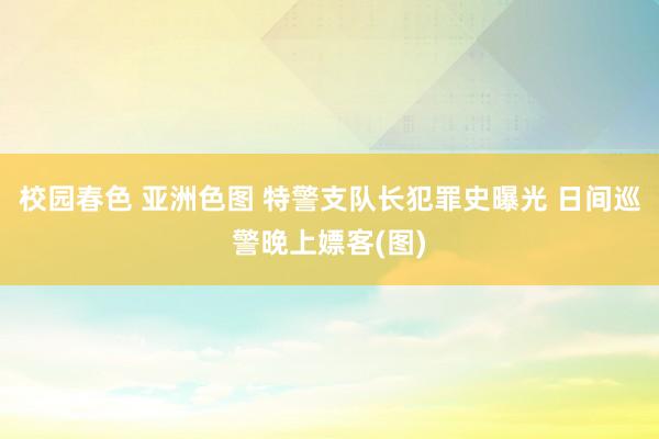 校园春色 亚洲色图 特警支队长犯罪史曝光 日间巡警晚上嫖客(图)