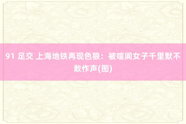 91 足交 上海地铁再现色狼：被喧阗女子千里默不敢作声(图)