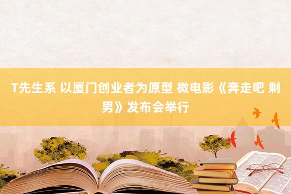 T先生系 以厦门创业者为原型 微电影《奔走吧 剩男》发布会举行