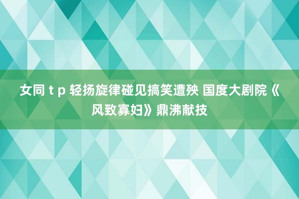 女同 t p 轻扬旋律碰见搞笑遭殃 国度大剧院《风致寡妇》鼎沸献技