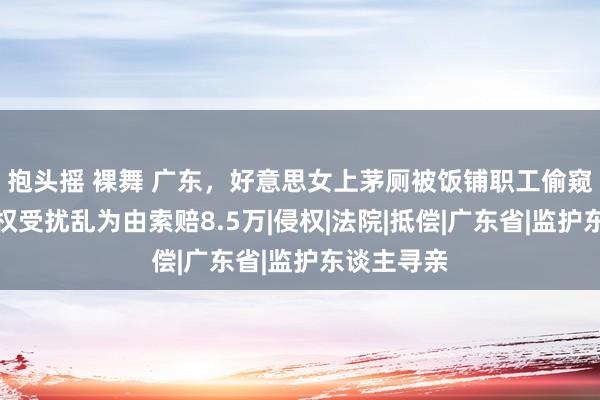 抱头摇 裸舞 广东，好意思女上茅厕被饭铺职工偷窥，以秘密权受扰乱为由索赔8.5万|侵权|法院|抵偿|广东省|监护东谈主寻亲