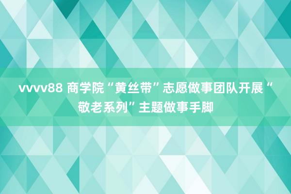 vvvv88 商学院“黄丝带”志愿做事团队开展“敬老系列”主题做事手脚