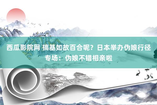 西瓜影院网 搞基如故百合呢？日本举办伪娘行径专场：伪娘不错相亲啦