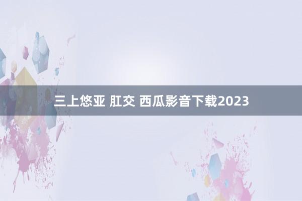 三上悠亚 肛交 西瓜影音下载2023