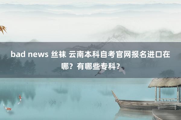 bad news 丝袜 云南本科自考官网报名进口在哪？有哪些专科？