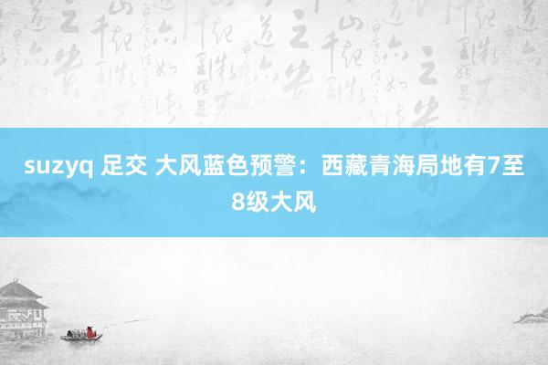 suzyq 足交 大风蓝色预警：西藏青海局地有7至8级大风