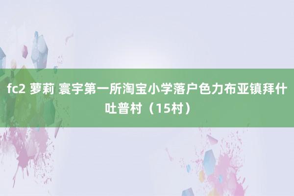 fc2 萝莉 寰宇第一所淘宝小学落户色力布亚镇拜什吐普村（15村）