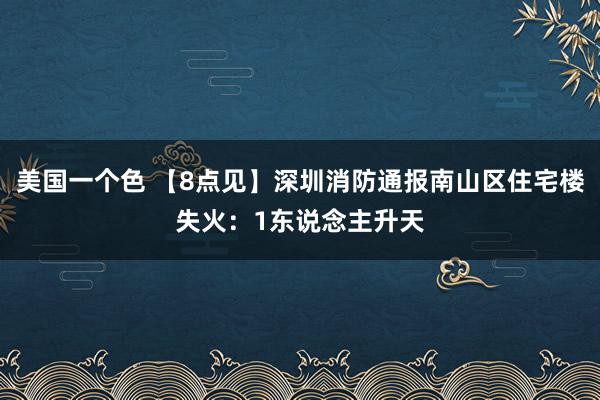 美国一个色 【8点见】深圳消防通报南山区住宅楼失火：1东说念主升天