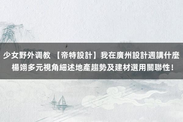 少女野外调教 【帝特設計】我在廣州設計週講什麼 楊翊多元視角細述地產趨勢及建材選用關聯性！