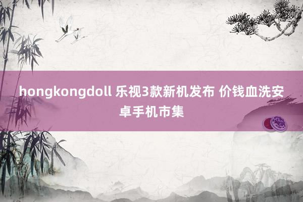 hongkongdoll 乐视3款新机发布 价钱血洗安卓手机市集