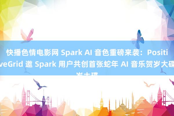 快播色情电影网 Spark AI 音色重磅来袭：PositiveGrid 邀 Spark 用户共创首张蛇年 AI 音乐贺岁大碟