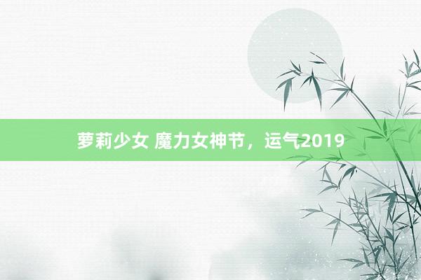 萝莉少女 魔力女神节，运气2019