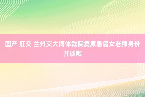 国产 肛交 兰州交大博体裁院复原患癌女老师身份并谈歉