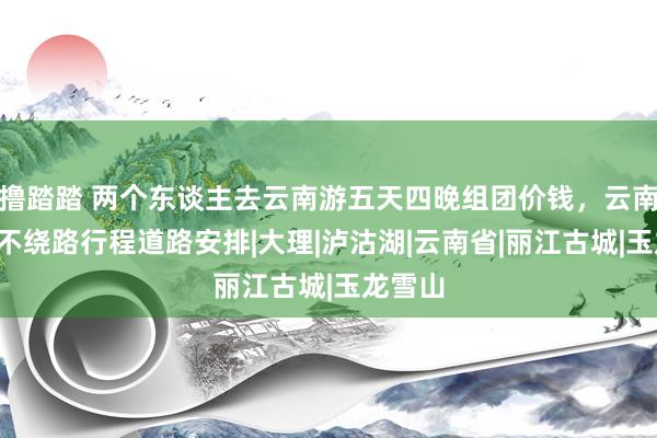 撸踏踏 两个东谈主去云南游五天四晚组团价钱，云南5日游不绕路行程道路安排|大理|泸沽湖|云南省|丽江古城|玉龙雪山