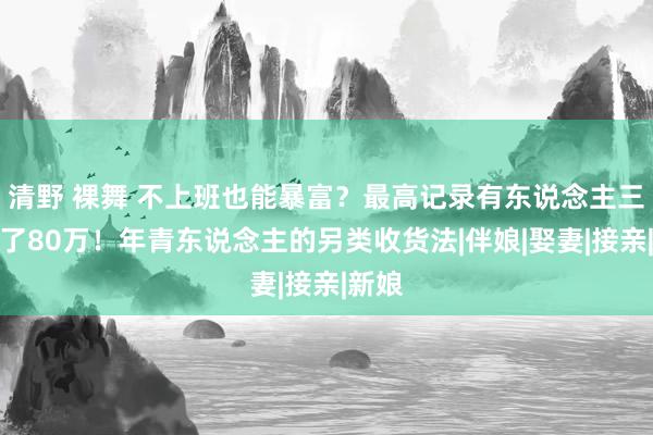 清野 裸舞 不上班也能暴富？最高记录有东说念主三天赚了80万！年青东说念主的另类收货法|伴娘|娶妻|接亲|新娘