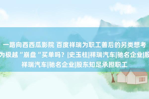 一路向西西瓜影院 百度祥瑞为职工善后的另类想考：投资东谈主该为极越“崩盘“买单吗？|史玉柱|祥瑞汽车|驰名企业|股东知足承担职工