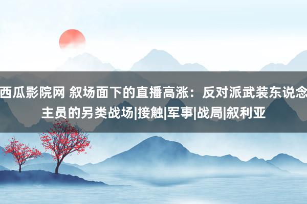 西瓜影院网 叙场面下的直播高涨：反对派武装东说念主员的另类战场|接触|军事|战局|叙利亚